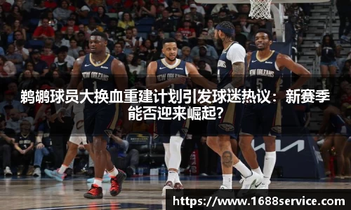 鹈鹕球员大换血重建计划引发球迷热议：新赛季能否迎来崛起？