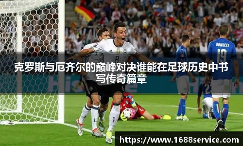 克罗斯与厄齐尔的巅峰对决谁能在足球历史中书写传奇篇章
