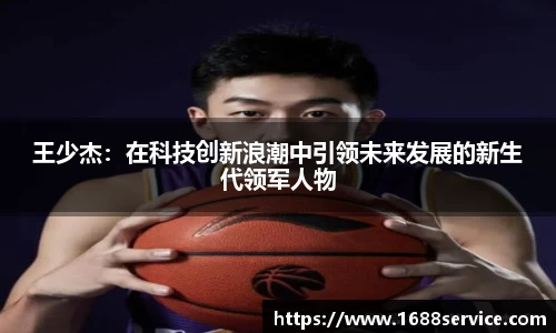 王少杰：在科技创新浪潮中引领未来发展的新生代领军人物