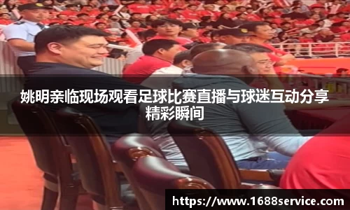姚明亲临现场观看足球比赛直播与球迷互动分享精彩瞬间